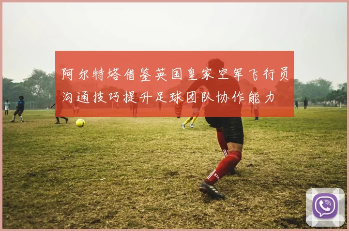 阿尔特塔借鉴英国皇家空军飞行员沟通技巧提升足球团队协作能力