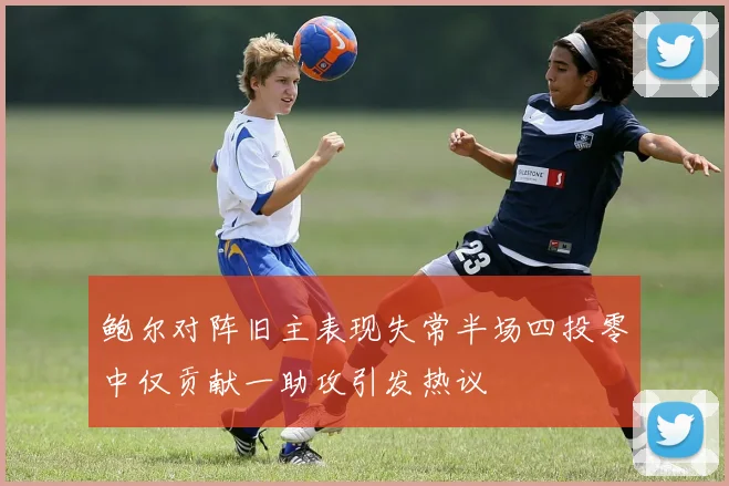 鲍尔对阵旧主表现失常半场四投零中仅贡献一助攻引发热议