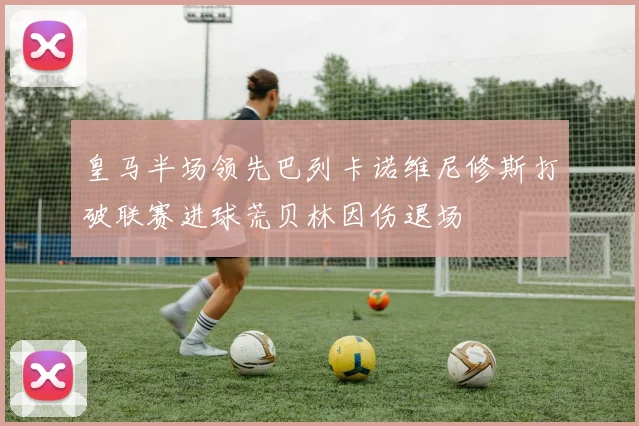 皇马半场领先巴列卡诺维尼修斯打破联赛进球荒贝林因伤退场