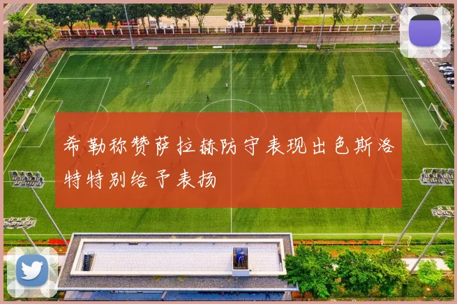 希勒称赞萨拉赫防守表现出色斯洛特特别给予表扬