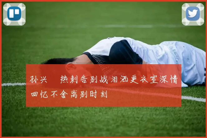 孙兴慜热刺告别战泪洒更衣室深情回忆不舍离别时刻