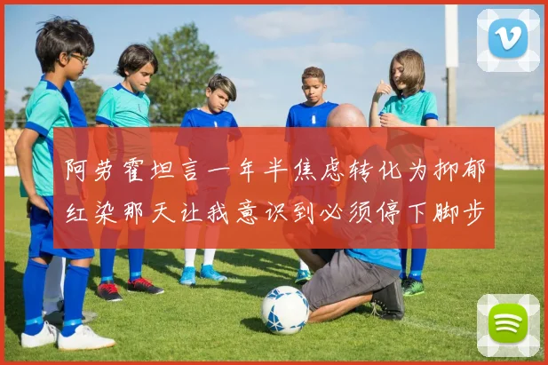 阿劳霍坦言一年半焦虑转化为抑郁红染那天让我意识到必须停下脚步