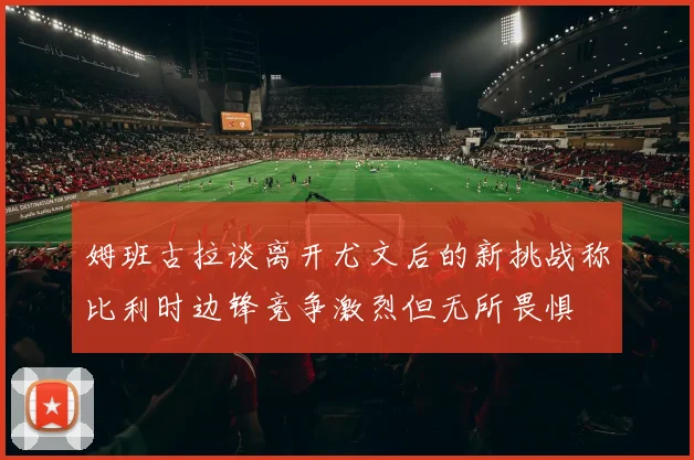 姆班古拉谈离开尤文后的新挑战称比利时边锋竞争激烈但无所畏惧
