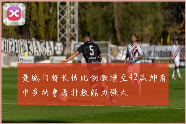 曼城门将长传比例激增至42瓜帅看中多纳鲁马扑救能力强大
