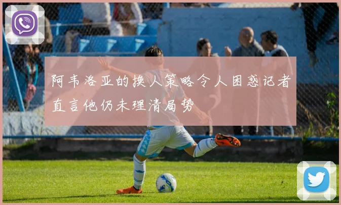 阿韦洛亚的换人策略令人困惑记者直言他仍未理清局势