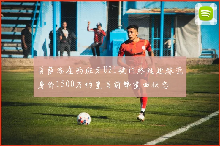 贡萨洛在西班牙U21破门终结进球荒身价1500万的皇马前锋重回状态