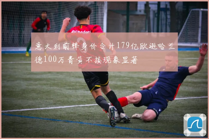 意大利前锋身价合计179亿欧逊哈兰德100万青黄不接现象显著
