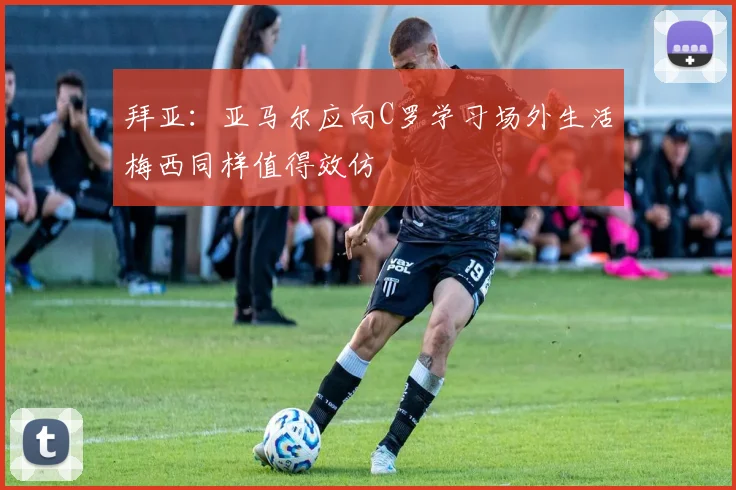 拜亚：亚马尔应向C罗学习场外生活梅西同样值得效仿