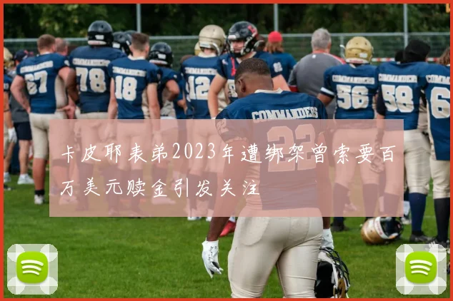 卡皮耶表弟2023年遭绑架曾索要百万美元赎金引发关注