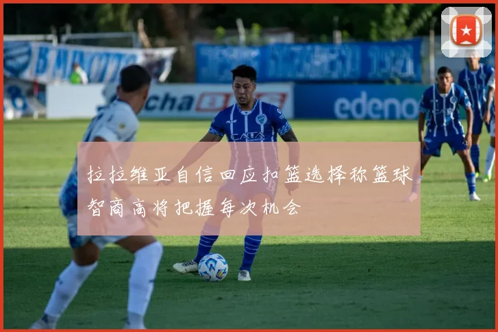 拉拉维亚自信回应扣篮选择称篮球智商高将把握每次机会