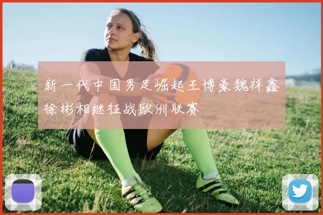 新一代中国男足崛起王博豪魏祥鑫徐彬相继征战欧洲联赛