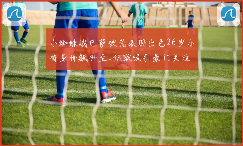 小蜘蛛战巴萨破荒表现出色26岁小将身价飙升至1亿欧吸引豪门关注