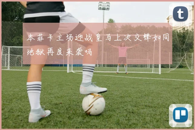本菲卡主场迎战皇马上次交锋如同地狱再度来袭吗