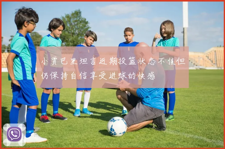 小贾巴里坦言近期投篮状态不佳但仍保持自信享受进球的快感