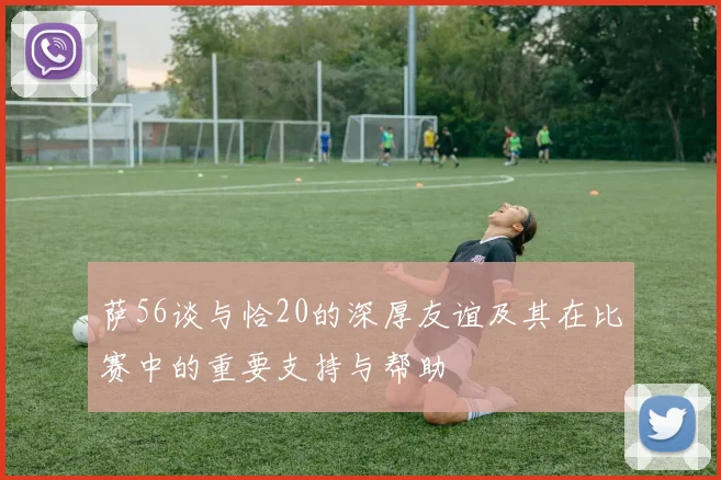 萨56谈与恰20的深厚友谊及其在比赛中的重要支持与帮助
