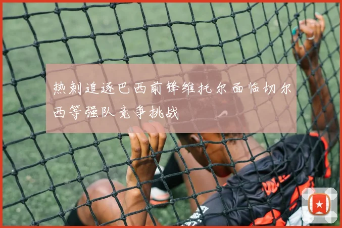 热刺追逐巴西前锋维托尔面临切尔西等强队竞争挑战