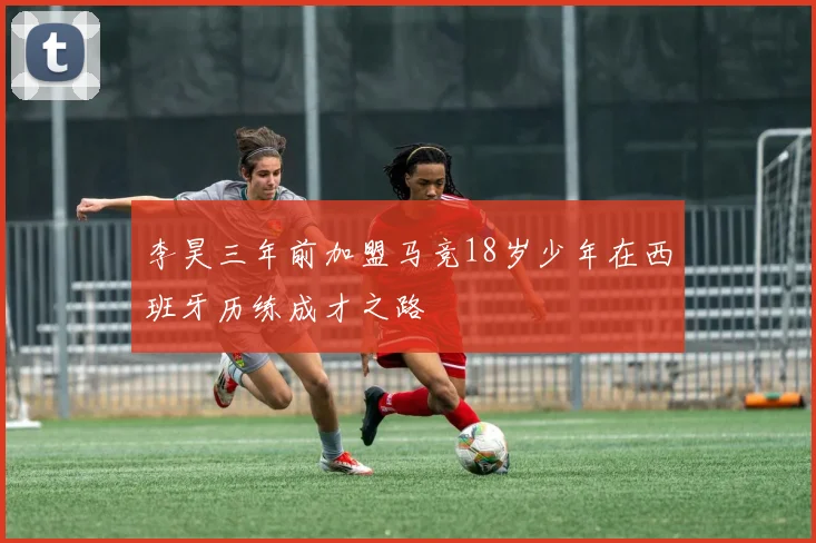 李昊三年前加盟马竞18岁少年在西班牙历练成才之路
