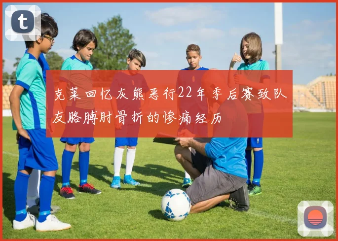 克莱回忆灰熊恶行22年季后赛致队友胳膊肘骨折的惨痛经历