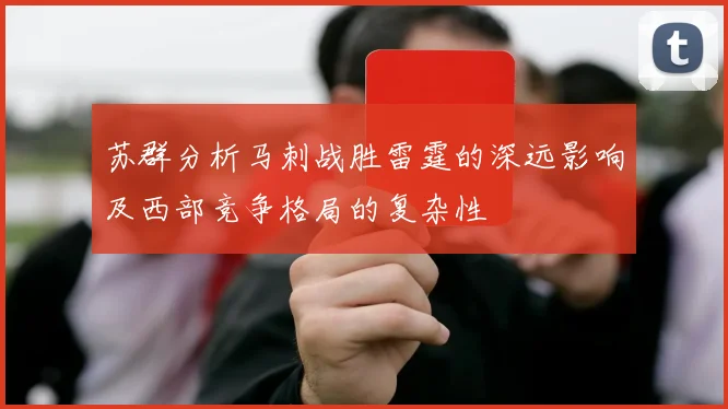 苏群分析马刺战胜雷霆的深远影响及西部竞争格局的复杂性