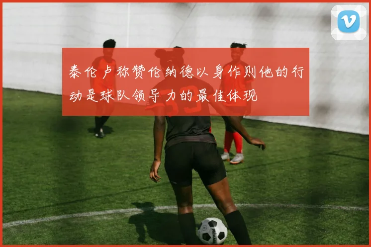 泰伦卢称赞伦纳德以身作则他的行动是球队领导力的最佳体现