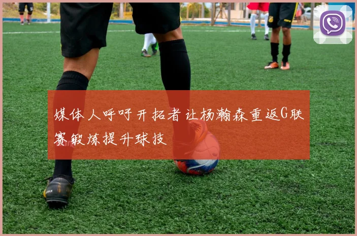 媒体人呼吁开拓者让杨瀚森重返G联赛锻炼提升球技