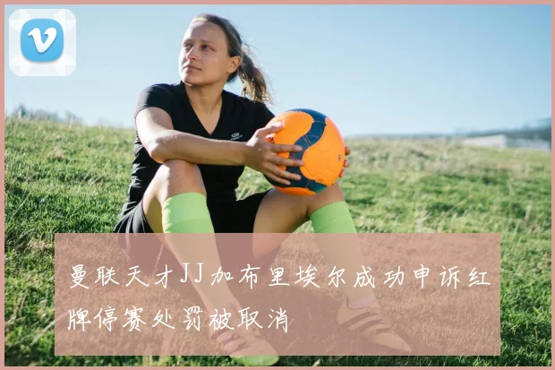 曼联天才JJ加布里埃尔成功申诉红牌停赛处罚被取消