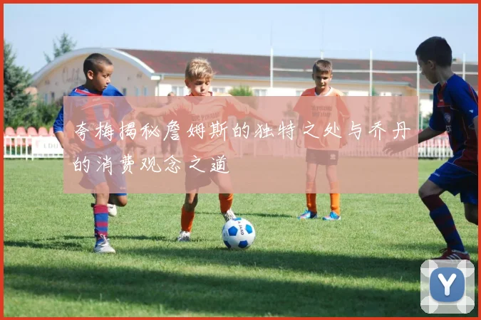 夸梅揭秘詹姆斯的独特之处与乔丹的消费观念之道