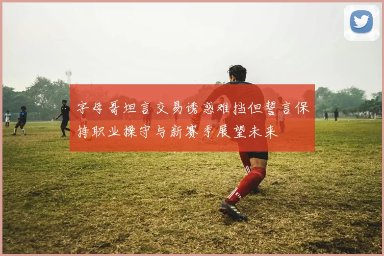 字母哥坦言交易诱惑难挡但誓言保持职业操守与新赛季展望未来