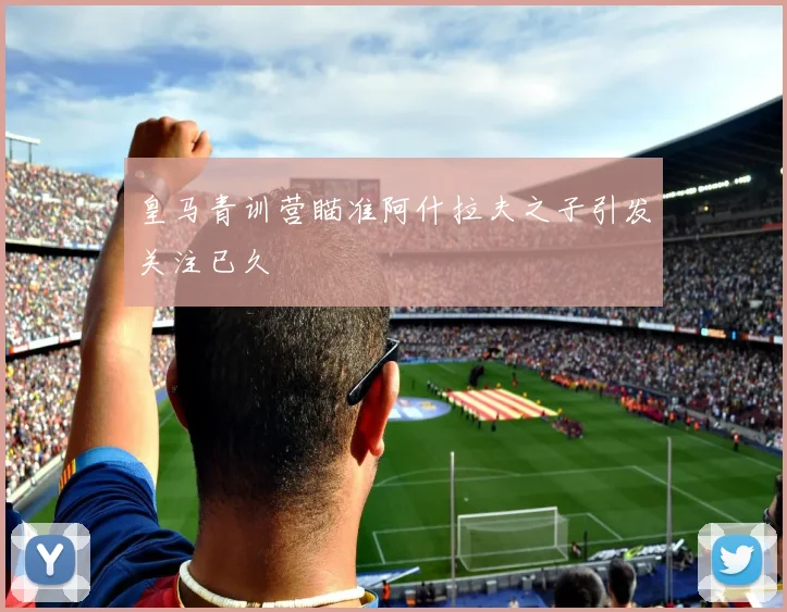 皇马青训营瞄准阿什拉夫之子引发关注已久