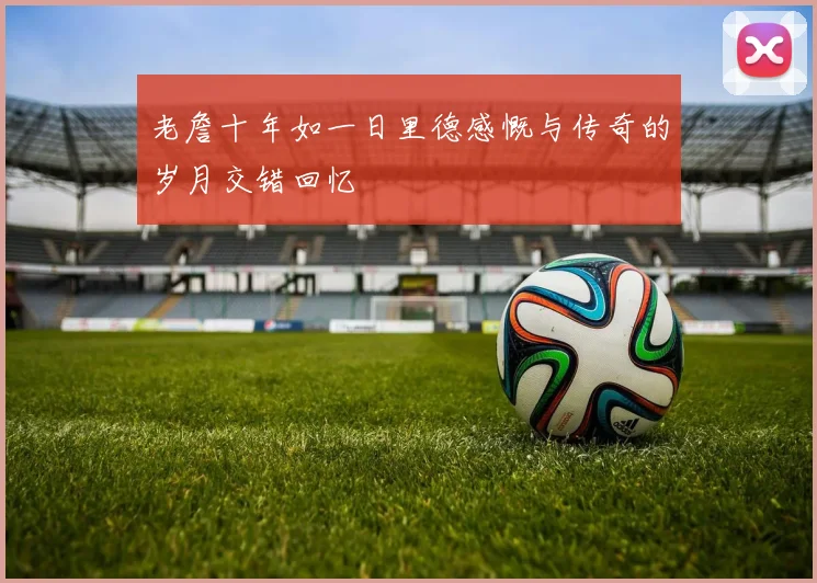 老詹十年如一日里德感慨与传奇的岁月交错回忆