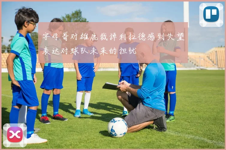 字母哥对雄鹿裁掉利拉德感到失望表达对球队未来的担忧