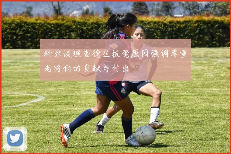 科尔谈理查德坐板凳原因强调尊重老将们的贡献与付出