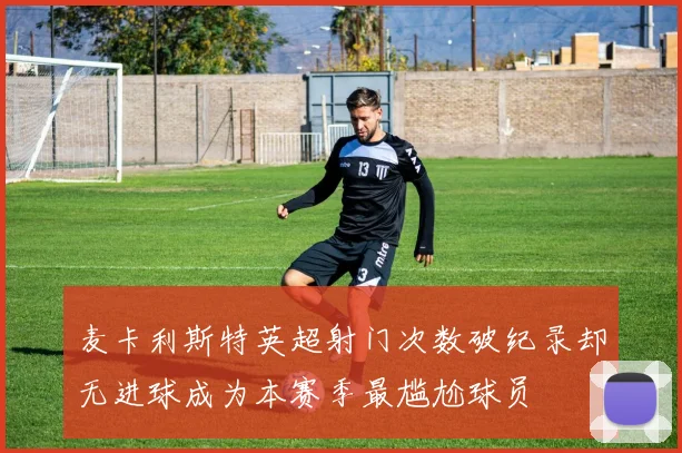 麦卡利斯特英超射门次数破纪录却无进球成为本赛季最尴尬球员