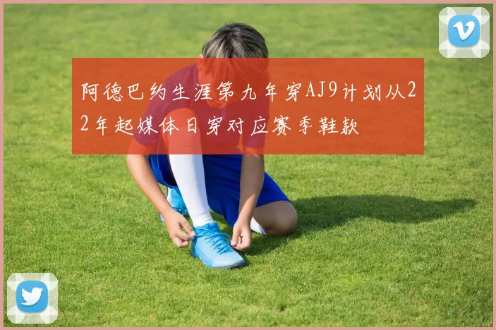 阿德巴约生涯第九年穿AJ9计划从22年起媒体日穿对应赛季鞋款