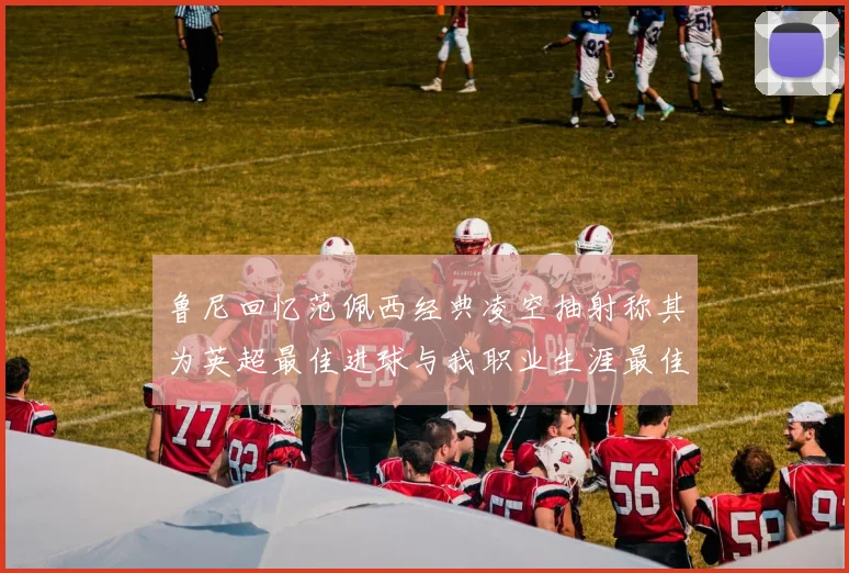 鲁尼回忆范佩西经典凌空抽射称其为英超最佳进球与我职业生涯最佳传球结合