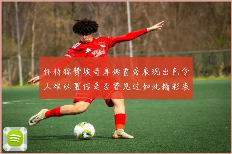 怀特称赞埃奇库姆首秀表现出色令人难以置信是否曾见过如此精彩表现