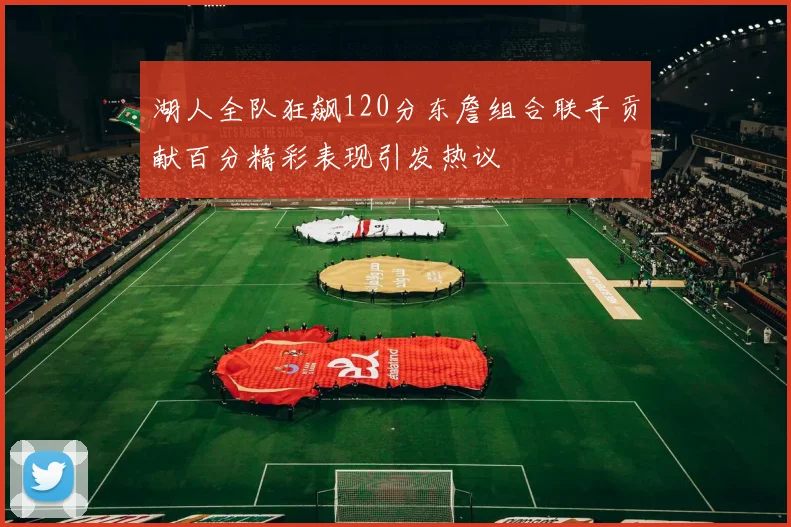 湖人全队狂飙120分东詹组合联手贡献百分精彩表现引发热议