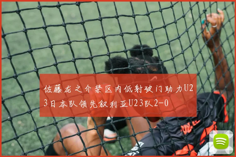 佐藤龙之介禁区内低射破门助力U23日本队领先叙利亚U23队2-0