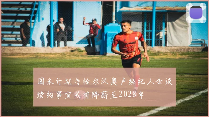 国米计划与恰尔汉奥卢经纪人会谈续约事宜或将降薪至2028年