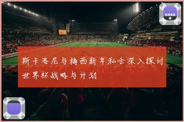 斯卡洛尼与梅西新年私会深入探讨世界杯战略与计划