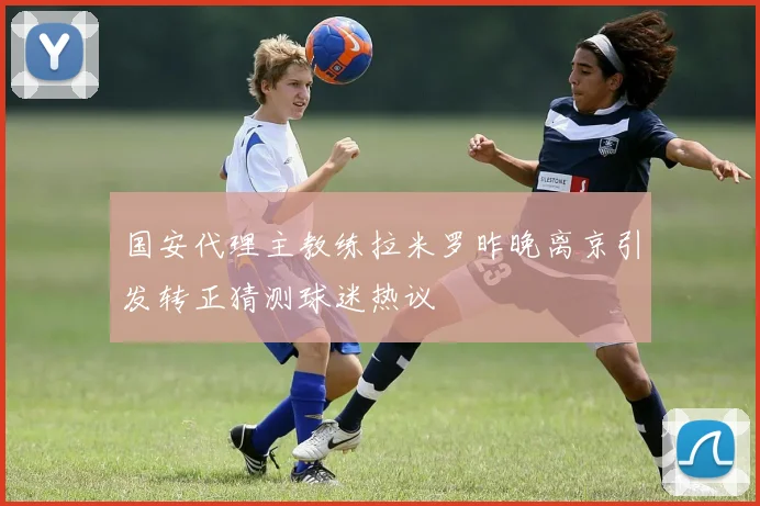 国安代理主教练拉米罗昨晚离京引发转正猜测球迷热议