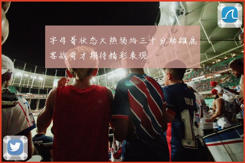 字母哥状态火热场均三十分助雄鹿客战奇才期待精彩表现