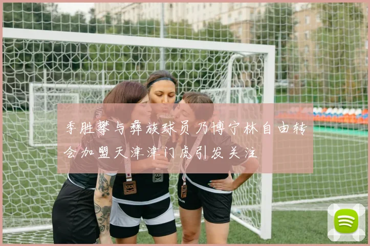 季胜攀与彝族球员乃博宁林自由转会加盟天津津门虎引发关注